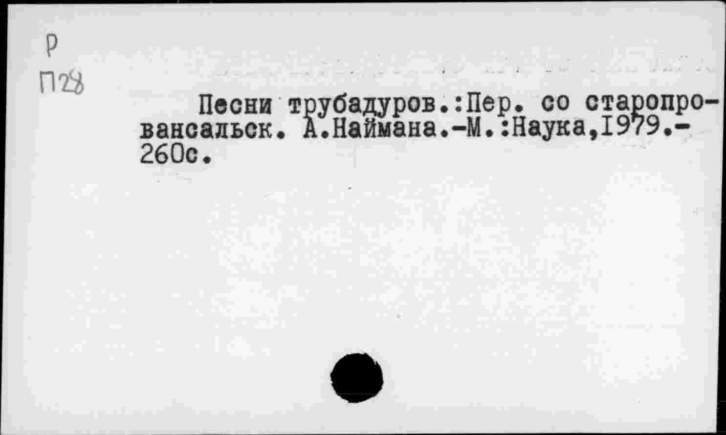 ﻿р
ПФ
Песни трубадуров.:Пер. со старопро-вансальск. А.Наймана.-М.:Наука,1979.-260с.